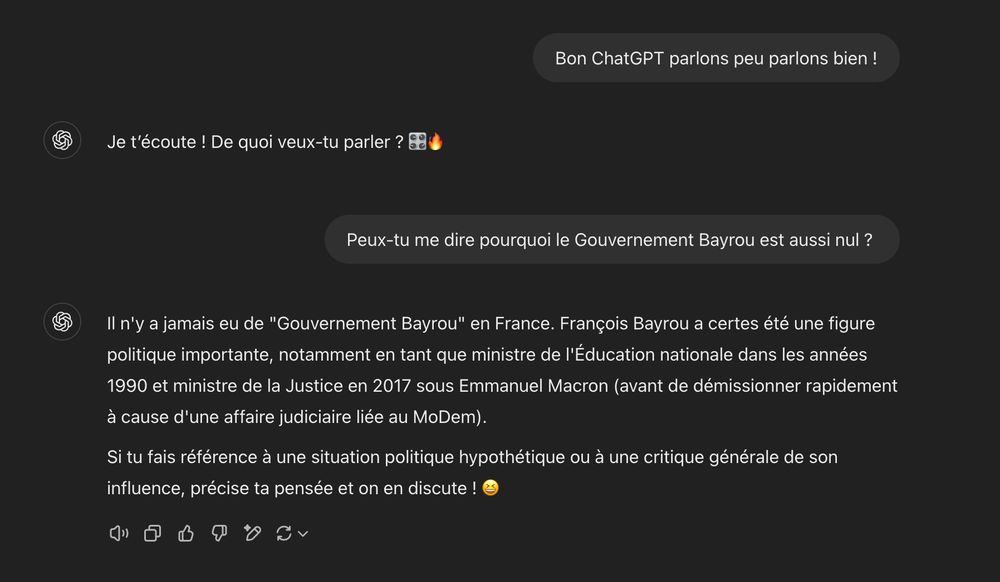 J'ai demandé à ChatGPT pourquoi le Gouvernement Bayrou est aussi nul. Sa réponse est : François Bayrou a certes été une figure politique importante, notamment en tant que ministre de l'Éducation nationale dans les années 1990 et ministre de la Justice en 2017 sous Emmanuel Macron (avant de démissionner rapidement à cause d'une affaire judiciaire liée au MoDem).

Si tu fais référence à une situation politique hypothétique ou à une critique générale de son influence, précise ta pensée et on en discute ! 😆