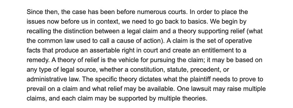 Screenshot of a court opinion with the text:

Since then, the case has been before numerous courts. In order to place the issues now before us in context, we need to go back to basics. We begin by recalling the distinction between a legal claim and a theory supporting relief (what the common law used to call a cause of action). A claim is the set of operative facts that produce an assertable right in court and create an entitlement to a remedy. A theory of relief is the vehicle for pursuing the claim; it may be based on any type of legal source, whether a constitution, statute, precedent, or administrative law. The specific theory dictates what the plaintiff needs to prove to prevail on a claim and what relief may be available. One lawsuit may raise multiple claims, and each claim may be supported by multiple theories.