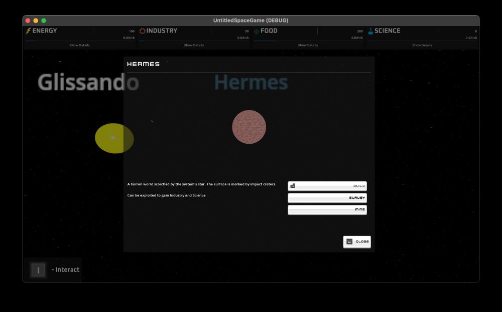 Screenshot of UntitledSpaceGame (DEBUG)

Resource indicators int he background, with Energy, Industry, Food, and Science

A modal dialog that says the name of the location (Hermes), a viewport camera looking at that location, and a description that reads

"A barren world scorched by the system's star. The surface is marked by impact craters.

Can be exploited to gain Industry and Science"

Action Buttons that say Build, Survey, Mine, and Close

In the background you can see the Star and the Planet in the world view