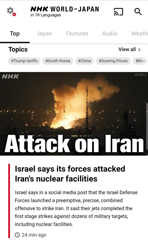 Titular NHK World: Attack on Iran. Israel says its forces attacked Iran's nuclear facilities. Israel says in a social media post that the Israel Defense Forces launched a preemptive, precise, combined offensive to strike Iran. It said their jets completed the first stage strikes against dozens of military targets, including nuclear facilities.