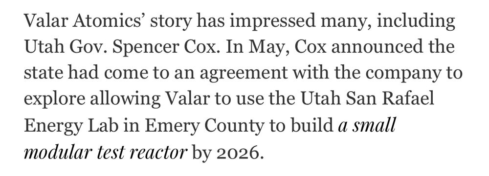 Valar Atomics’ story has impressed many, including Utah Gov. Spencer Cox. In May, Cox announced the state had come to an agreement with the company to explore allowing Valar to use the Utah San Rafael Energy Lab in Emery County to build a small modular test reactor by 2026.