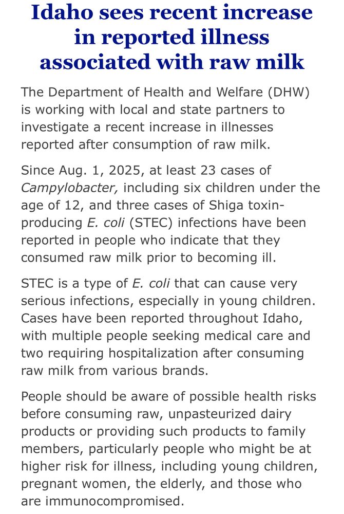 Idaho sees recent increase in reported illness associated with raw milk

The Department of Health and Welfare (DHW) is working with local and state partners to investigate a recent increase in illnesses reported after consumption of raw milk.

Since Aug. 1, 2025, at least 23 cases of Campylobacter, including six children under the age of 12, and three cases of Shiga toxin-producing E. coli (STEC) infections have been reported in people who indicate that they consumed raw milk prior to becoming ill.

STEC is a type of E. coli that can cause very serious infections, especially in young children. Cases have been reported throughout Idaho, with multiple people seeking medical care and two requiring hospitalization after consuming raw milk from various brands.

People should be aware of possible health risks before consuming raw, unpasteurized dairy products or providing such products to family members, particularly people who might be at higher risk for illness, including young children, pregnant women, the elderly, and those who are immunocompromised.