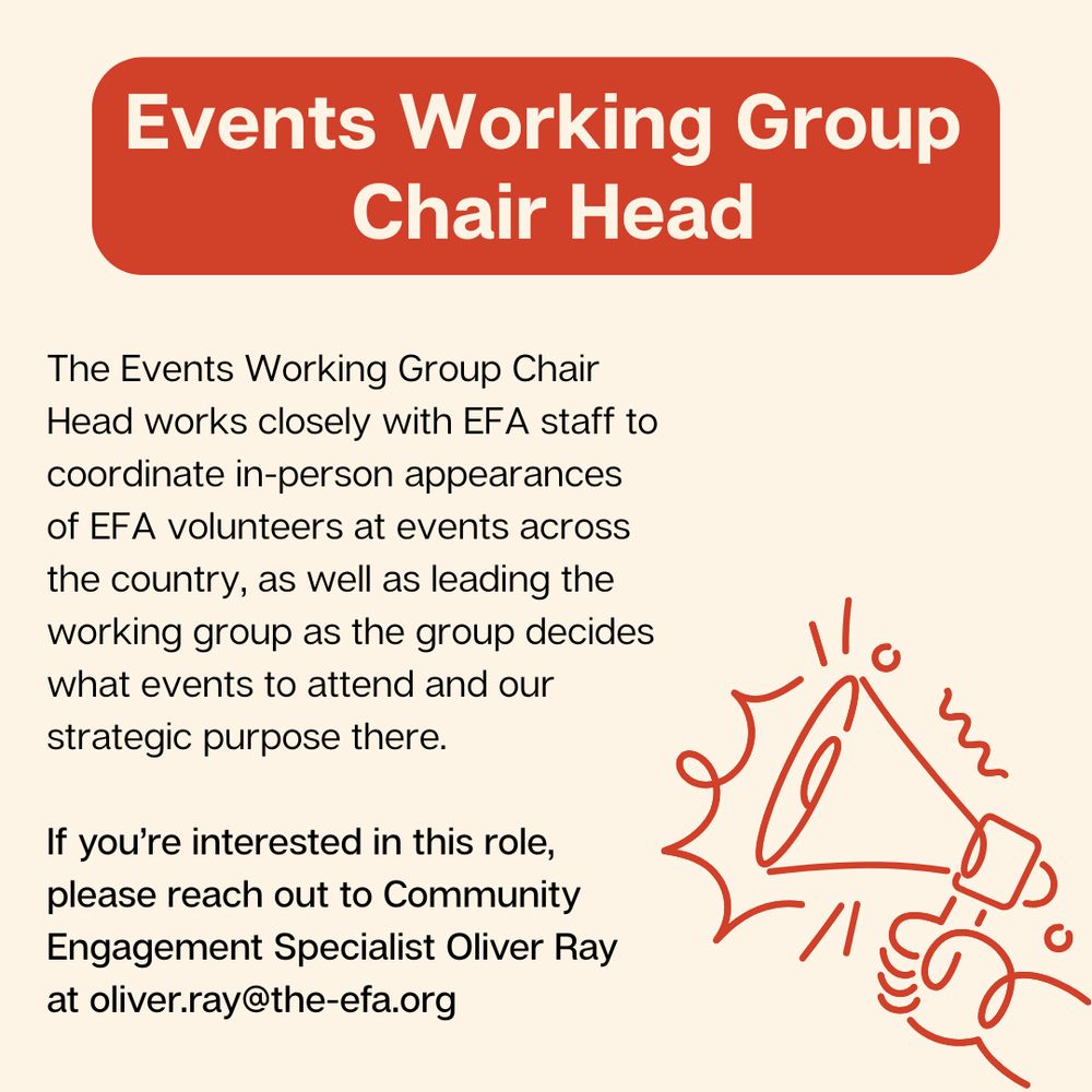 Events Working Group 
Chair Head
The Events Working Group Chair Head works closely with EFA staff to coordinate in-person appearances of EFA volunteers at events across the country, as well as leading the working group as the group decides what events to attend and our strategic purpose there.

If you’re interested in this role, please reach out to Community Engagement Specialist Oliver Ray at oliver.ray@the-efa.org.