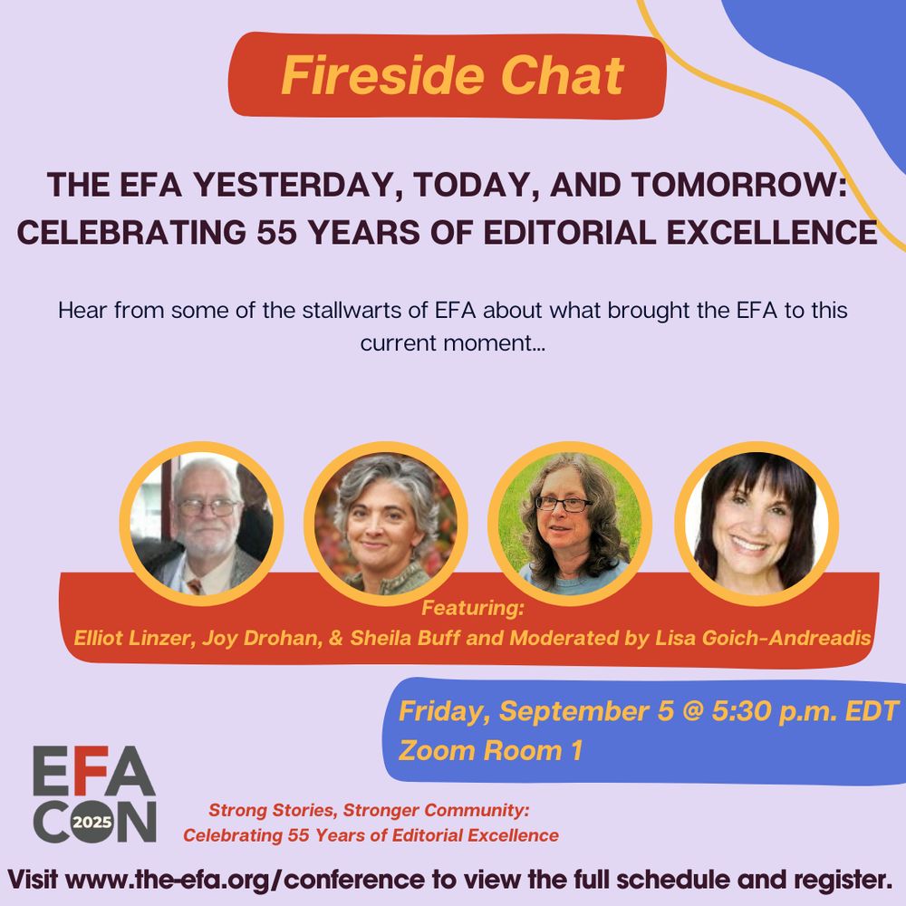 Fireside Chat
The EFA Yesterday, today, and tomorrow:
celebrating 55 years of editorial excellence
Hear from some of the stallwarts of EFA about what brought the EFA to this
current moment...
Featuring:

Elliot Linzer, Joy Drohan, & Sheila Buff and Moderated by Lisa Goich-Andreadis
Friday, September 5 @ 5:30 p.m. EDT

Zoom Room 1
Strong Stories, Stronger Community: 

Celebrating 55 Years of Editorial Excellence
Visit www.the-efa.org/conference to view the full schedule and register.