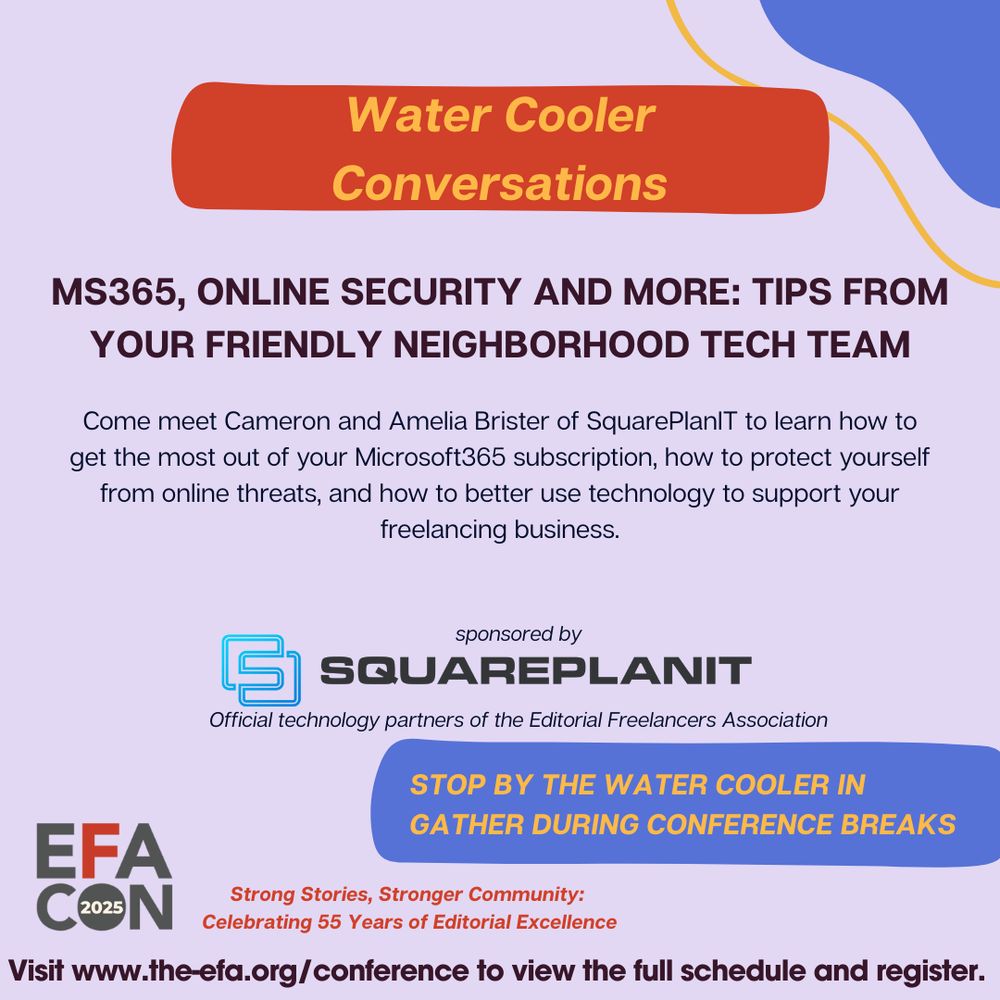 Water Cooler Conversations 

Come meet Cameron and Amelia Brister of SquarePlanIT to learn how to
get the most out of your Microsoft365 subscription, how to protect yourself
from online threats, and how to better use technology to support your
freelancing business.
Sponsored by SquarePlanIT 
Official technology partners of the Editorial Freelancers Association
Visit www.the-efa.org/conference to view the full schedule and register.

Strong Stories, Stronger Community: 

Celebrating 55 Years of Editorial Excellence

MS365, Online Security and more: tips from
your friendly neighborhood tech team
STOP BY THE WATER COOLER IN
GATHER DURING CONFERENCE BREAKS
