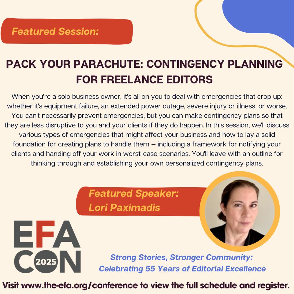 Featured Session: Pack Your Parachute: Contingency Planning for Freelance Editors When you’re a solo business owner, it's all on you to deal with emergencies that crop up: whether it's equipment failure, an extended power outage, severe injury or illness, or worse. You can't necessarily prevent emergencies, but you can make contingency plans so that they are less disruptive to you and your clients if they do happen. In this session, we'll discuss various types of emergencies that might affect your business and how to lay a solid foundation for creating plans to handle them — including a framework for notifying your clients and handing off your work in worst-case scenarios. You'll leave with an outline for thinking through and establishing your own personalized contingency plans. Featured Speaker: Lori Paximadis EFACon 2025 Strong Stories, Stronger Community: Celebrating 55 Years of Editorial Excellence Visit www.the-efa.org/conference to view the full schedule and register.