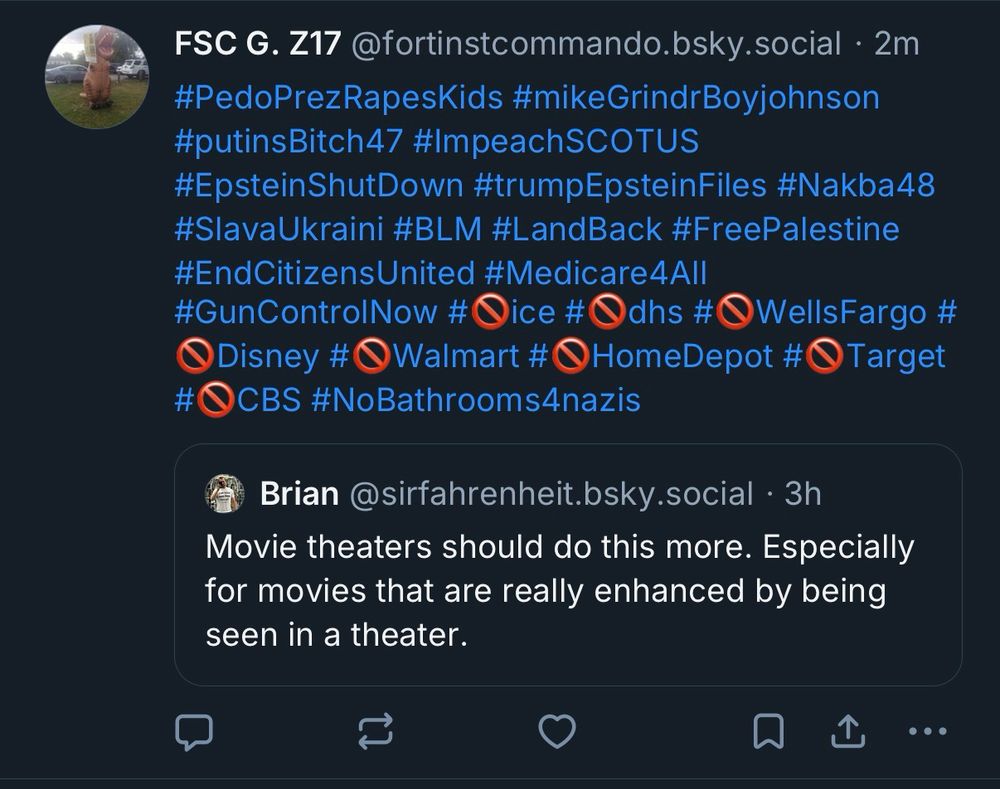 My original post saying “Movie theaters should do this more. Especially for movies that are really enhanced by being seen in a theater.” This was in response to a post about Sinners being re-released in theaters in October. Then some weirdo quote posted me saying “#PedoPrezRapesKids #mikeGrindrBoyjohnson
#putinsBitch47 #ImpeachSCOTUS
#EpsteinShutDown #trumpEpsteinFiles #Nakba48
#SlavaUkraini #BLM #LandBack #FreePalestine
#EndCitizensUnited #Medicare4All
#GunControlNow #Oice #Odhs #•WellsFargo #
Disney #Walmart #HomeDepot #•Target
#OCBS #NoBathrooms4nazis”