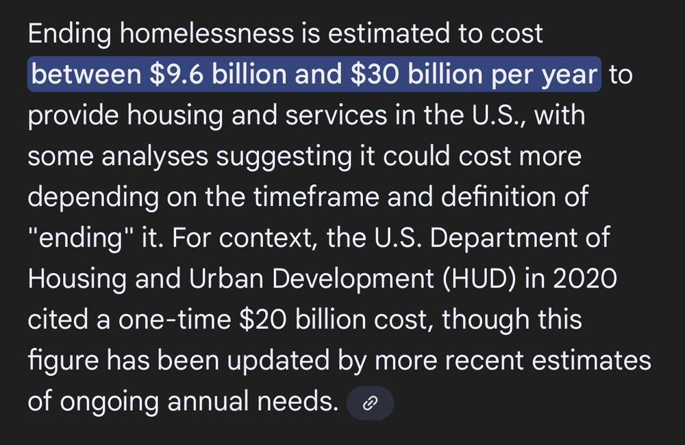 Ending homelessness is estimated to cost between $9.6 billion and $30 billion per year to provide housing and services in the U.S., with some analyses suggesting it could cost more depending on the timeframe and definition of "ending" it. For context, the U.S. Department of Housing and Urban Development (HUD) in 2020 cited a one-time $20 billion cost, though this figure has been updated by more recent estimates of ongoing annual needs.