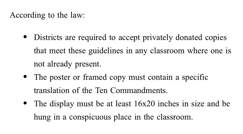 According to the law: Districts are required to accept privately donated copies that meet these guidelines in any classroom where one is not already present. The poster or framed copy must contain a specific translation of the Ten Commandments. The display must be at least 16x20 inches in size and be hung in a conspicuous place in the classroom. 