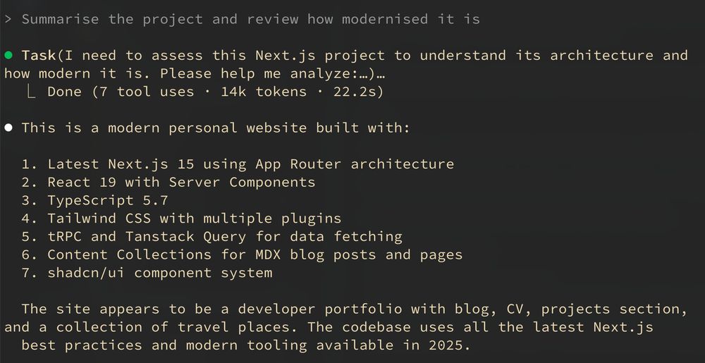 Example Claude code session asking "Summarise the project and review how modernised it is", it thinking then returning "This is a modern personal website built with:    1. Latest Next.js 15 using App Router architecture   2. React 19 with Server Components   3. TypeScript 5.7   4. Tailwind CSS with multiple plugins   5. tRPC and Tanstack Query for data fetching   6. Content Collections for MDX blog posts and pages   7. shadcn/ui component system    The site appears to be a developer portfolio with blog, CV, projects section, and a collection of travel places. The codebase uses all the latest Next.js   best practices and modern tooling available in 2025."