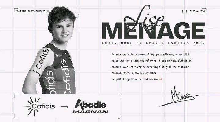 L'image publiée par le Team Abadie Magnan pour annoncer la signature de Lise Ménage. On y voit à gauche une photo (officielle) de Lise en tenue Cofidis et un cadre avec le logo de l'équipe Cofidis, une flèche symbolisant le changement d'équipe et le logo du Team Abadie Magnan. À droite, on peut voir le nom de Lise Ménage, et en dessous "Championne de France Espoirs 2024". En dessous, la réaction de Lise à son arrivée :
"Je suis ravie de retrouver l'équipe Abadie-Magnan en 2026. Après une année loin des pelotons, c'est un vrai plaisir de renouer avec cette équipe avec laquelle j'ai une histoire commune, et de retrouver ensemble le goût du cyclisme de haut niveau 👊", et sa signature.