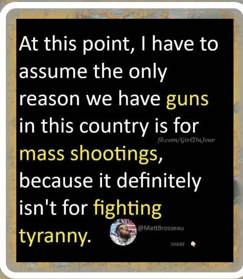 Yellow and white writing on a black background that says “At this point, I have to assume the only reason we have guns in this country is for mass shootings, because it definitely isn’t for fighting tyranny”. And a watermark for MattBrosseau.  