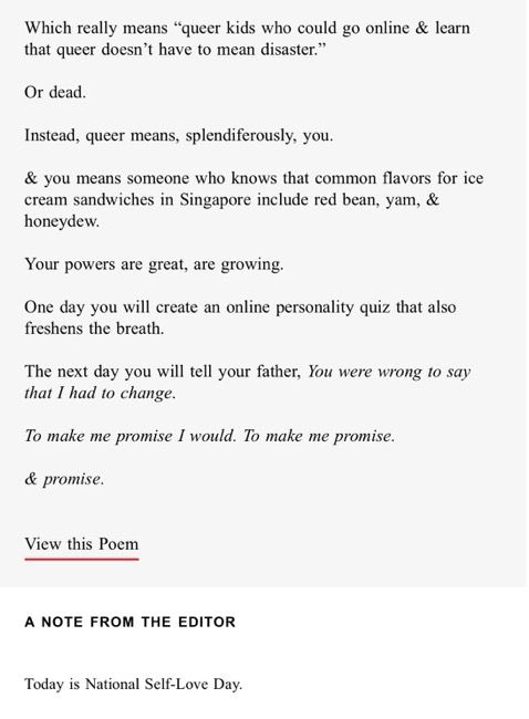 Which really means “queer kids who could go online & learn that queer doesn’t have to mean disaster.”

Or dead.

Instead, queer means, splendiferously, you.

& you means someone who knows that common flavors for ice cream sandwiches in Singapore include red bean, yam, & honeydew.

Your powers are great, are growing.

One day you will create an online personality quiz that also freshens the breath.

The next day you will tell your father, You were wrong to say that I had to change.

To make me promise I would. To make me promise.

& promise.


View this Poem

A NOTE FROM THE EDITOR
Today is National Self-Love Day.