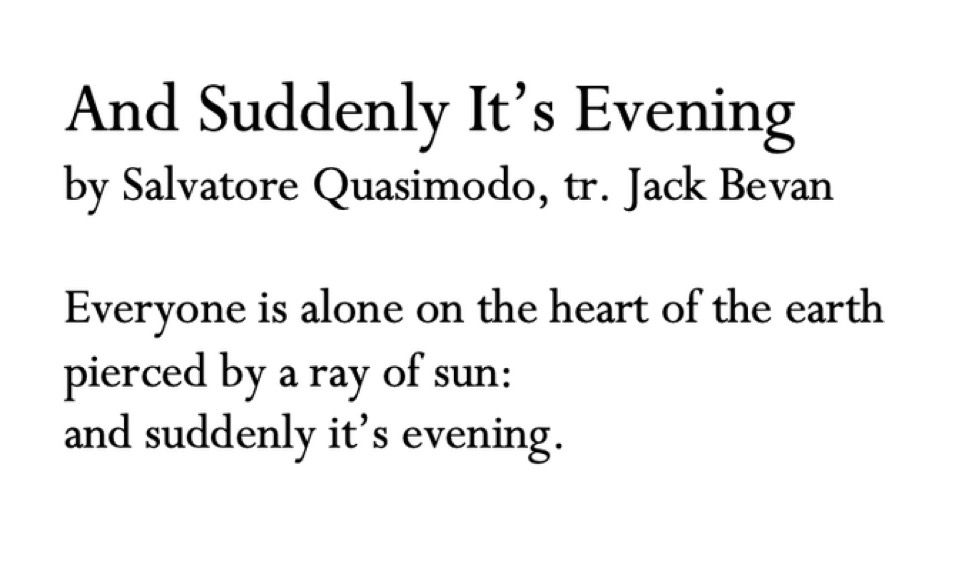 And Suddenly It’s Evening
by Salvatore Quasimodo, tr. Jack Bevan

Everyone is alone on the heart of the earth
pierced by a ray of sun: 
and suddenly it’s evening. 