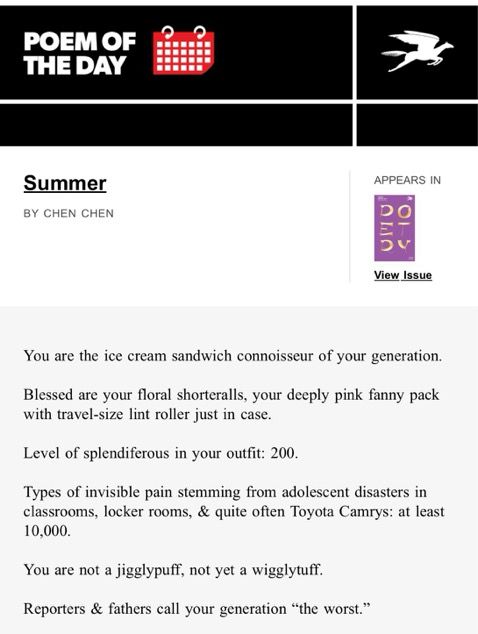 POEM OF THE DAY

Summer
by Chen Chen

You are the ice cream sandwich connoisseur of your generation.

Blessed are your floral shorteralls, your deeply pink fanny pack with travel-size lint roller just in case.

Level of splendiferous in your outfit: 200.

Types of invisible pain stemming from adolescent disasters in classrooms, locker rooms, & quite often Toyota Camrys: at least 10,000.

You are not a jigglypuff, not yet a wigglytuff.

Reporters & fathers call your generation “the worst.”