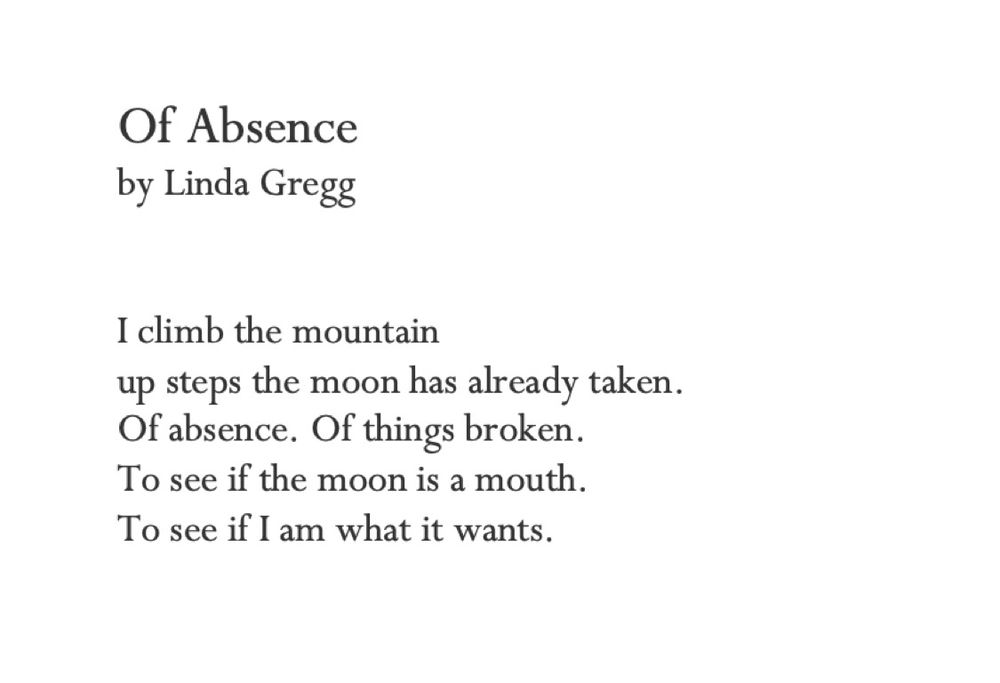 Of Absence
by Linda Gregg


I climb the mountain
up steps the moon has already taken. 
Of absence. Of things broken.
To see if the moon is a mouth.
To see if I am what it wants.