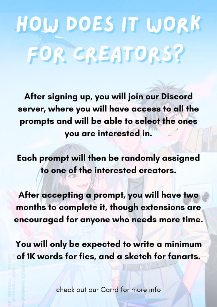 How does it work for creators?
After signing up, you will join our discord server, where you will have access to all the prompts and be able to select the ones you are interested in.
Each prompt will then be randomly assigned to one of the interested creators.
After accepting a prompt, you will have two months to complete it, though extensions are encouraged for anyone who needs more time.
You will only be expected to write a minimum of 1K words for fics, and a sketch for fanarts.