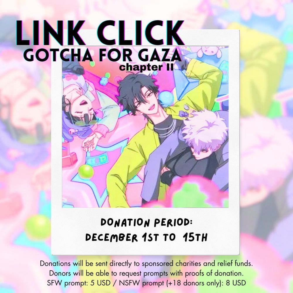 Picture: very brightly coloured screenshot from the Surprising Click MV of Qiao Ling, Cheng Xiaoshi and Lu Guang fallen on the floor. Qiao Ling and Cheng Xiaoshi are laughing while Lu Guang looks disgruntled, laying on Cheng XIaoshi's stomach.

Text: Link Click Gotcha for Gaza chapter II

Donation period: december 1st to 15th
Donations will be sent directly to sponsored charities and relief funds.
Donors will ne able to request prompts with proofs of donation.
SFW prompt: 5 USD / NSFW prompts (+18 donors only): 8 USD