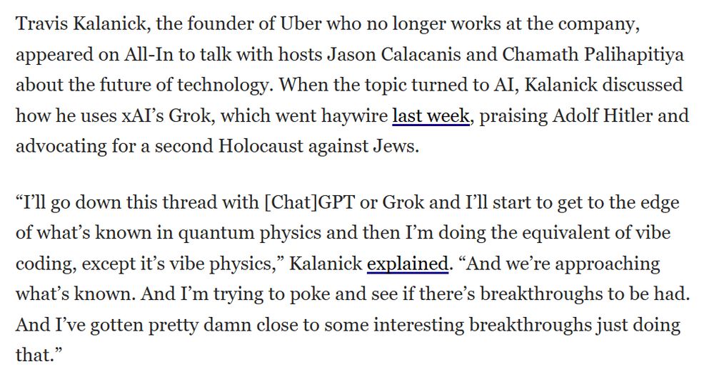 Travis Kalanick, the founder of Uber who no longer works at the company, appeared on All-In to talk with hosts Jason Calacanis and Chamath Palihapitiya about the future of technology. When the topic turned to AI, Kalanick discussed how he uses xAI’s Grok, which went haywire last week, praising Adolf Hitler and advocating for a second Holocaust against Jews.

“I’ll go down this thread with [Chat]GPT or Grok and I’ll start to get to the edge of what’s known in quantum physics and then I’m doing the equivalent of vibe coding, except it’s vibe physics,” Kalanick explained. “And we’re approaching what’s known. And I’m trying to poke and see if there’s breakthroughs to be had. And I’ve gotten pretty damn close to some interesting breakthroughs just doing that.”