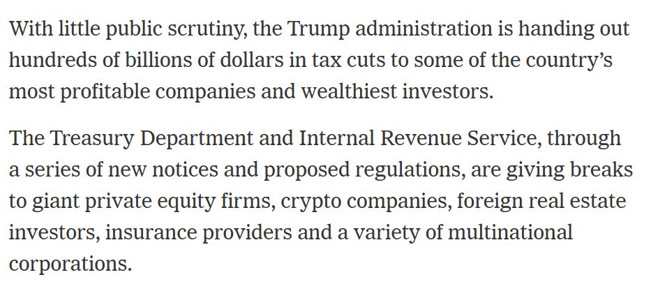 With little public scrutiny, the Trump administration is handing out hundreds of billions of dollars in tax cuts to some of the country’s most profitable companies and wealthiest investors.

The Treasury Department and Internal Revenue Service, through a series of new notices and proposed regulations, are giving breaks to giant private equity firms, crypto companies, foreign real estate investors, insurance providers and a variety of multinational corporations.