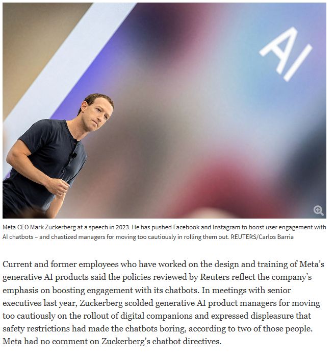 "Current and former employees who have worked on the design and training of Meta’s generative AI products said the policies reviewed by Reuters reflect the company’s emphasis on boosting engagement with its chatbots. In meetings with senior executives last year, Zuckerberg scolded generative AI product managers for moving too cautiously on the rollout of digital companions and expressed displeasure that safety restrictions had made the chatbots boring, according to two of those people. Meta had no comment on Zuckerberg’s chatbot directives.