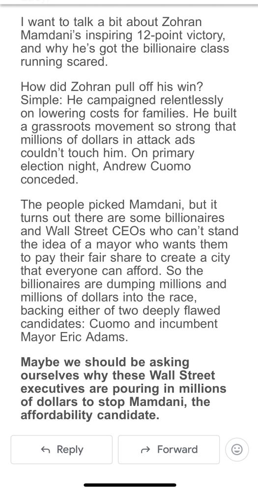 I want to talk a bit about Zohran Mamdani's inspiring 12-point victory, and why he's got the billionaire class running scared.
How did Zohran pull off his win?
Simple: He campaigned relentlessly on lowering costs for families. He built a grassroots movement so strong that millions of dollars in attack ads couldn't touch him. On primary election night, Andrew Cuomo conceded.
The people picked Mamdani, but it turns out there are some billionaires and Wall Street CEOs who can't stand the idea of a mayor who wants them to pay their fair share to create a city that everyone can afford. So the billionaires are dumping millions and millions of dollars into the race, backing either of two deeply flawed candidates: Cuomo and incumbent Mayor Eric Adams.
Maybe we should be asking ourselves why these Wall Street executives are pouring in millions of dollars to stop Mamdani, the affordability candidate.