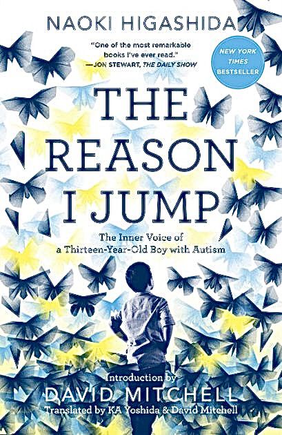 The cover to the book THE REASON I JUMP: THE INNER VOICE OF A THIRTEEN-YEAR-OLD BOY WITH AUTISM, by author Naoki Higashida.

Introduction by David Mitchell.

Translated by KA Yoshida & David Mitchell.

Cover quote: “One of the most remarkable books I’ve ever read. It’s truly moving, eye-opening, incredibly vivid.” – Jon Stewart, The Daily Show.