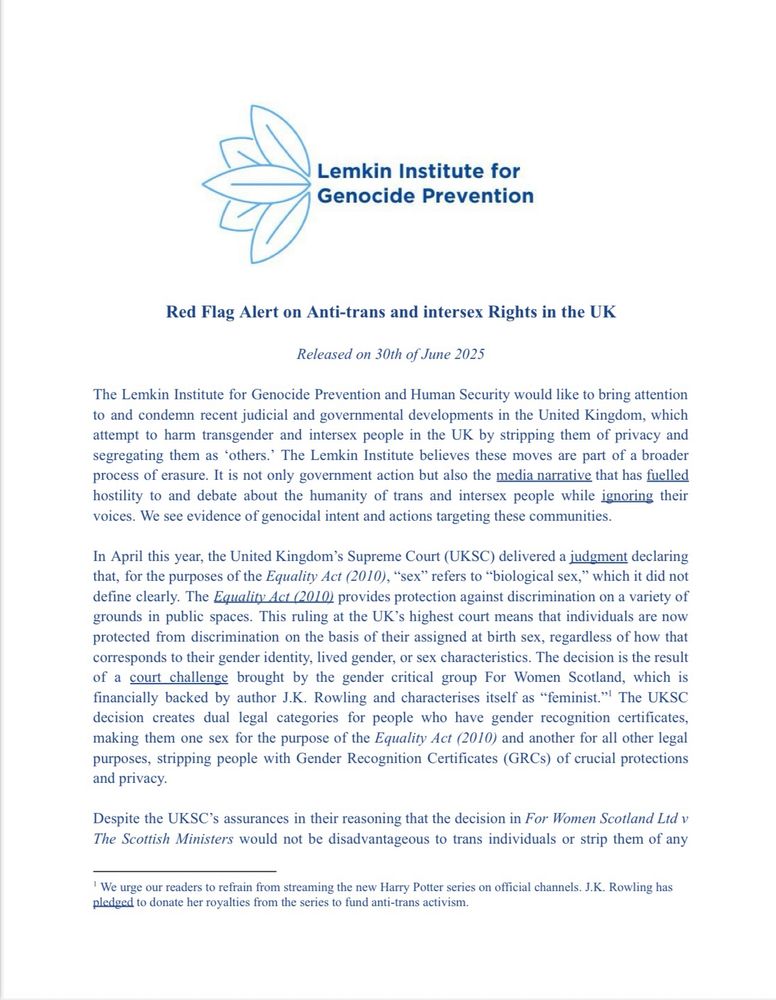 “Lemkin Institute for Genocide Prevention
Red Flag Alert on Anti-trans and intersex Rights in the UK
Released on 30th of June 2025
The Lemkin Institute for Genocide Prevention and Human Security would like to bring attention to and condemn recent judicial and governmental developments in the United Kingdom, which attempt to harm transgender and intersex people in the UK by stripping them of privacy and segregating them as 'others.' The Lemkin Institute believes these moves are part of a broader process of erasure. It is not only government action but also the media narrative that has fuelled hostility to and debate about the humanity of trans and intersex people while ignoring their voices. We see evidence of genocidal intent and actions targeting these communities.
In April this year, the United Kingdom's Supreme Court (UKSC) delivered a judgment declaring that, for the purposes of the Equality Act (2010), "sex" refers to "biological sex," which it did not define clearly. The Equality Act (2010) provides protection against discrimination on a variety of grounds in public spaces. This ruling at the UK's highest court means that individuals are now protected from discrimination on the basis of their assigned at birth sex, regardless of how that corresponds to their gender identity, lived gender, or sex characteristics. The decision is the result of a court challenge brought by the gender critical group For Women Scotland, which is financially backed by author J.K. Rowling and characterises itself as "feminist."! The UKSC decision creates dual legal categories for people who have gender recognition certificates, making them one sex for the purpose of the Equality Act (2010) and another for all other legal purposes, stripping people with Gender Recognition Certificates (GRCs) of crucial protections and privacy.
Despite the UKSC's assurances in their reasoning that the decision in For Women Scotland Ltd v The Scottish Ministers would not be disadvantageous to trans indi…