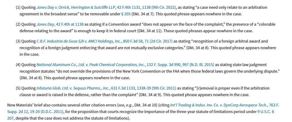 Specifically, New Materials provides purported direct quotes from the following cases:(1)Quoting Jones Day v. Orrick, Herrington & Sutcliffe LLP, 42 F.4th 1131, 1138 (9th Cir.  2022), as  stating  “a  case  need  only  relate  to  an  arbitration  agreement  in  the  broadest  sense”  to  be  removable  under  §  205  (Dkt.  34  at  7).  This quoted phrase appears nowhere in the case. (2)Quoting Jones Day, 42 F.4th at 1138 as stating if a Convention award “does not appear on the face of the complaint,” the presence of a “colorable defense relating to the award” is enough to keep it in federal court (Dkt. 34at 11). These  quotedphrases appear nowhere in the case. (3)Quoting C.B.F. Industria de Gusa S/A v. AMCI Holdings, Inc., 850 F.3d 58, 71 (2d Cir. 2017) as stating “recognition of a foreign arbitral award and recognition of a 
MEMORANDUM DECISION AND ORDER-10 foreign  judgment  enforcing  that  award  are  not  mutually  exclusive  categories.” (Dkt. 34at 8). This quoted phrase appears nowhere in the case. (4)Quoting National Aluminum Co., Ltd. v. Peak Chemical Corporation, Inc., 132 F. Supp. 3d 990, 997 (N.D. Ill. 2015) as stating state law judgment recognition statutes “do  not  override  the  provisions  of  the  New  York  Convention  or  the  FAA  when  those  federal  laws  govern  the  underlying  dispute.”  (Dkt.  34at  8).  This  quoted  phrase appears nowhere in the case. (5)Quoting Infuturia Glob. Ltd. v. Sequus Pharms., Inc., 631 F.3d 1133, 1338-39 (9th Cir. 2011) as stating “[r]emoval is proper even if the arbitration clause or award is raised in the defense, rather than the complaint” (Dkt. 34 at 9). This quoted phrase appears nowhere in the case. New  Materials’  brief  also contains  several other  citation  errors  (see,  e.g.,Dkt.  34  at  10)  (citing Int’l Trading & Indus. Inv. Co. v. DynCorp Aerospace Tech., 763 F. Supp. 2d 12, 19-20 (D.D.C. 2011),  for  the  proposition  that  courts  recognize  the    ...