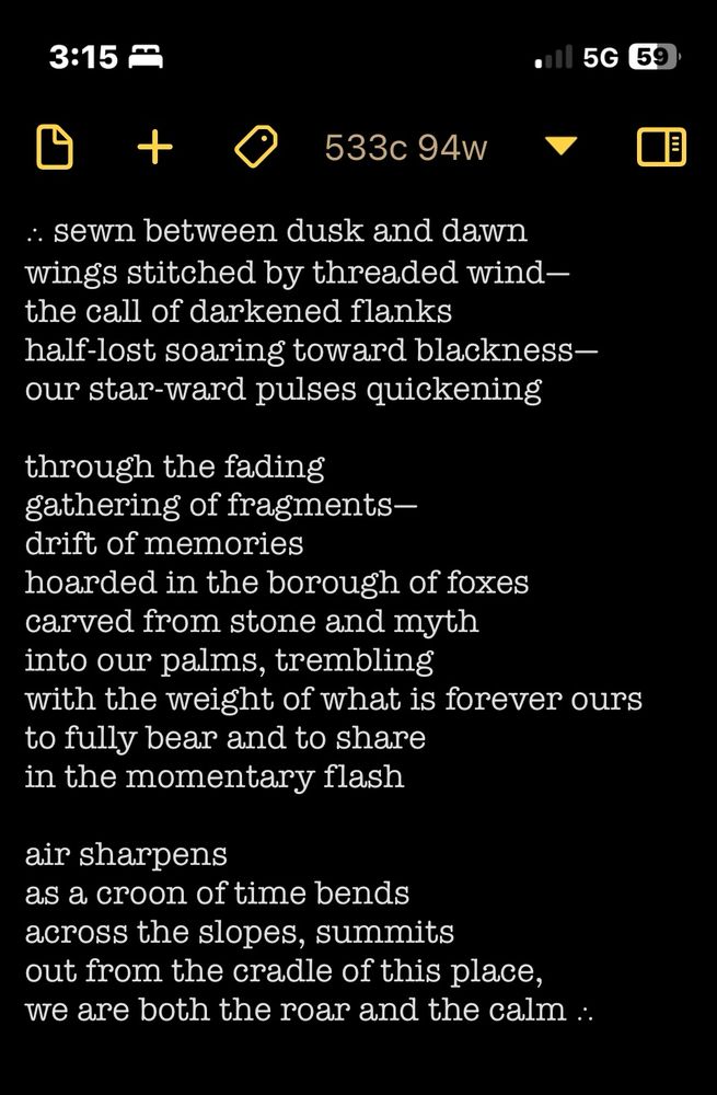 ∴ sewn between dusk and dawn
wings stitched by threaded wind—
the call of darkened flanks
half-lost soaring toward blackness—
our star-ward pulses quickening 

through the fading
gathering of fragments—
drift of memories
hoarded in the borough of foxes
carved from stone and myth
into our palms, trembling
with the weight of what is forever ours
to fully bear and to share
in the momentary flash

air sharpens
as a croon of time bends
across the slopes, summits
out from the cradle of this place,
we are both the roar and the calm ∴ 