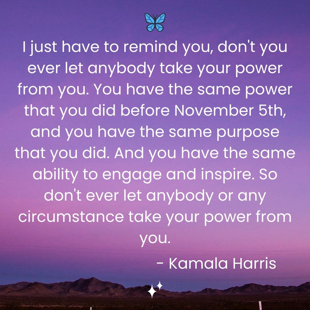 Quote from Kamala Harris on a pink and purple sky background: "I just have to remind you, don't you ever let anybody take your power from you. You have the same power that you did before November 5th, and you have the same purpose that you did. And you have the same ability to engage and inspire. So don't ever let anybody or any circumstance take your power from you."