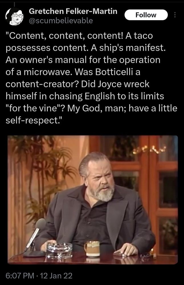 An older Orson Welles sitting down for an interview, but with a meme quote that says: Content, content, content! A taco possesses content. A ship's manifest. An owner's manual for the operation of a microwave. Was Botticelli a content creator? Did Joyce wreck himself in chasing English to its limits "for the vine"? My God, man; have a little self respect. 