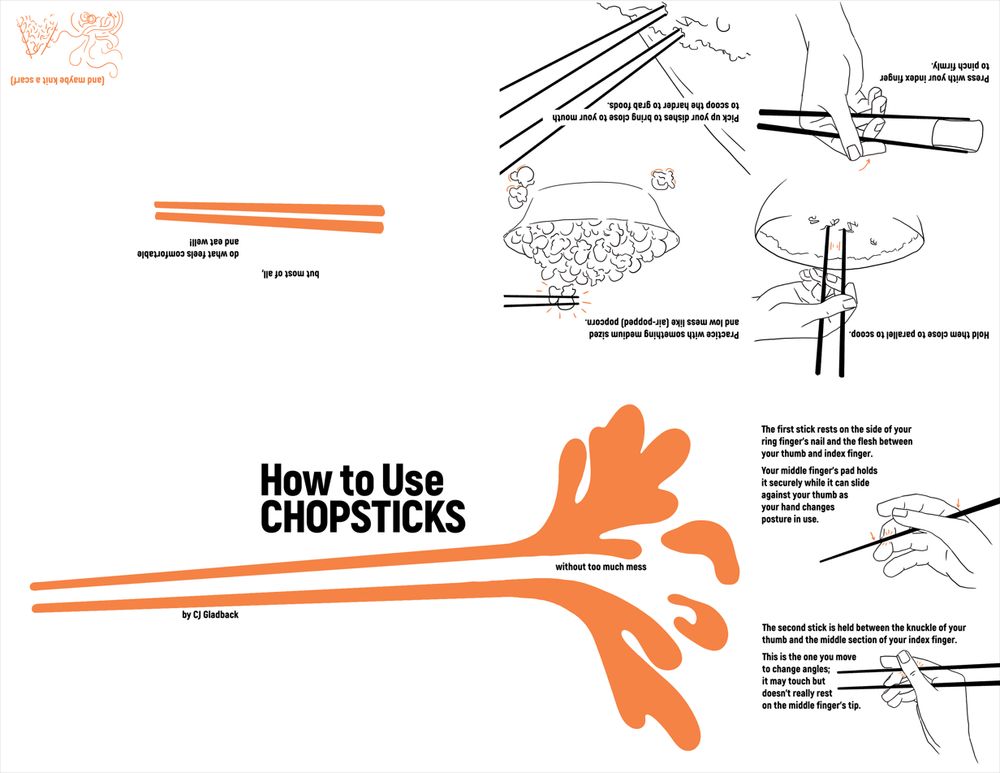 A one-sheet, eight-page zine layout of How to Use Chopsticks; once folded, the back would have chopstick points and the text "by CJ Gladback," the front would have How to Use Chopsticks over two lines, and the inner cover would have the graphic of a splash and "without too much mess." Three pages with illustrations of chopsticks, hands, and food and instructions would be followed by a sparse spread of the final advice "but most of all, do what feels comfortable and eat well!" underlined by one more pair of orange chopsticks across the center line, with a tiny illustration of "(and maybe knit a scarf)" in the bottom right corner. 