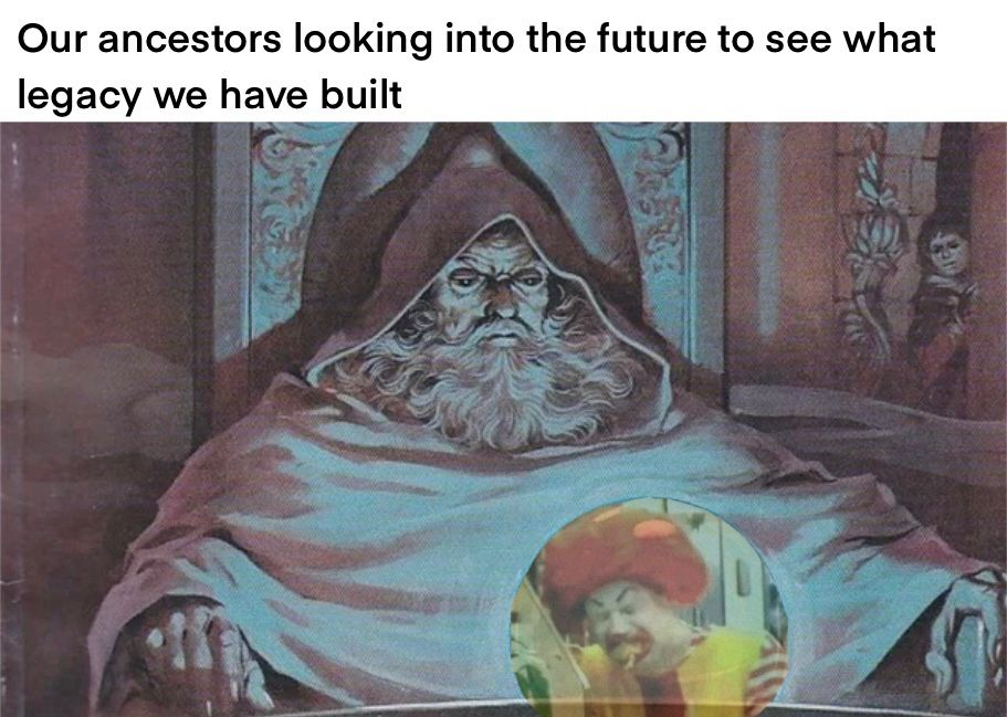 Caption: Our ancestors looking into the future to see what legacy we have built. Image: a mage stoically pondering a crystal ball that shows a minimum-wage employee holding back tears while dressed as Ronald McDonald with his mouth full of fries.