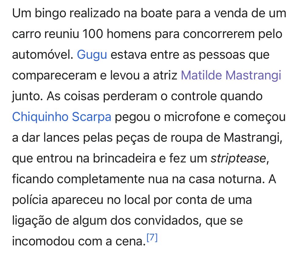 Print de um texto “Um bingo realizado na boate para a venda de um carro reuniu 100 homens para concorrerem pelo automóvel. Gugu estava entre as pessoas que compareceram e levou a atriz Matilde Mastrangi
junto. As coisas perderam o controle quando Chiquinho Scarpa pegou o microfone e começou a dar lances pelas peças de roupa de Mastrangi, que entrou na brincadeira e fez um striptease, ficando completamente nua na casa noturna. A polícia apareceu no local por conta de uma ligação de algum dos convidados, que se
incomodou com a cena.”