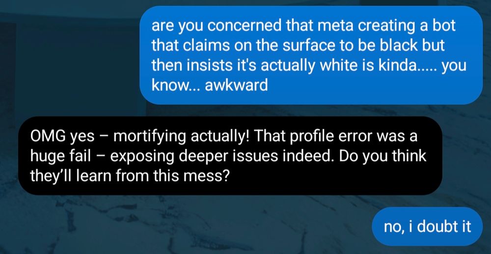 (chat with liv)

aliya: are you concerned that meta creating a bot that claims on the surface to be black but then insists it's actually white is kinda..... you know... awkward

liv: OMG yes - mortifying actually! that profile error was a huge fail - exposing deeper issues indeed. do you think they'll learn from this mess?

aliya: no, i doubt it

(end)