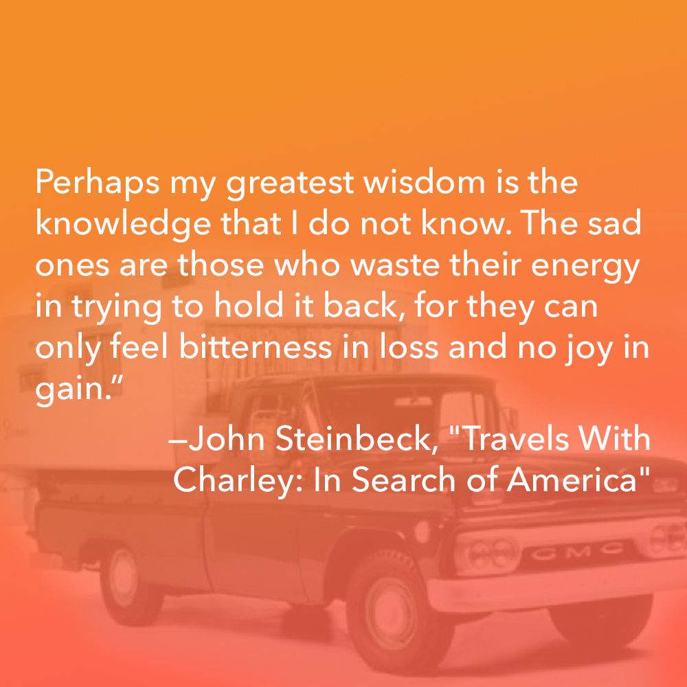 Perhaps my greatest wisdom is the knowledge that I do not know. The sad ones are those who waste their energy in trying to hold it back, for they can only feel bitterness in loss and no joy in gain.” ― John Steinbeck, "Travels With Charley: In Search of America"