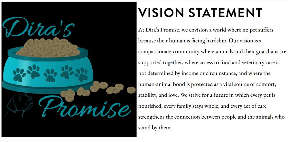 Dira's Promise
VISION STATEMENT
At Dira's Promise, we envision a world where no pet suffers because their human is facing hardship. Our vision is a compassionate community where animals and their guardians are supported together, where access to food and veterinary care is not determined by income or circumstance, and where the human-animal bond is protected as a vital source of comfort, stability, and love. We strive for a future in which every pet is nourished, every family stays whole, and every act of care strengthens the connection between people and the animals who stand by them.