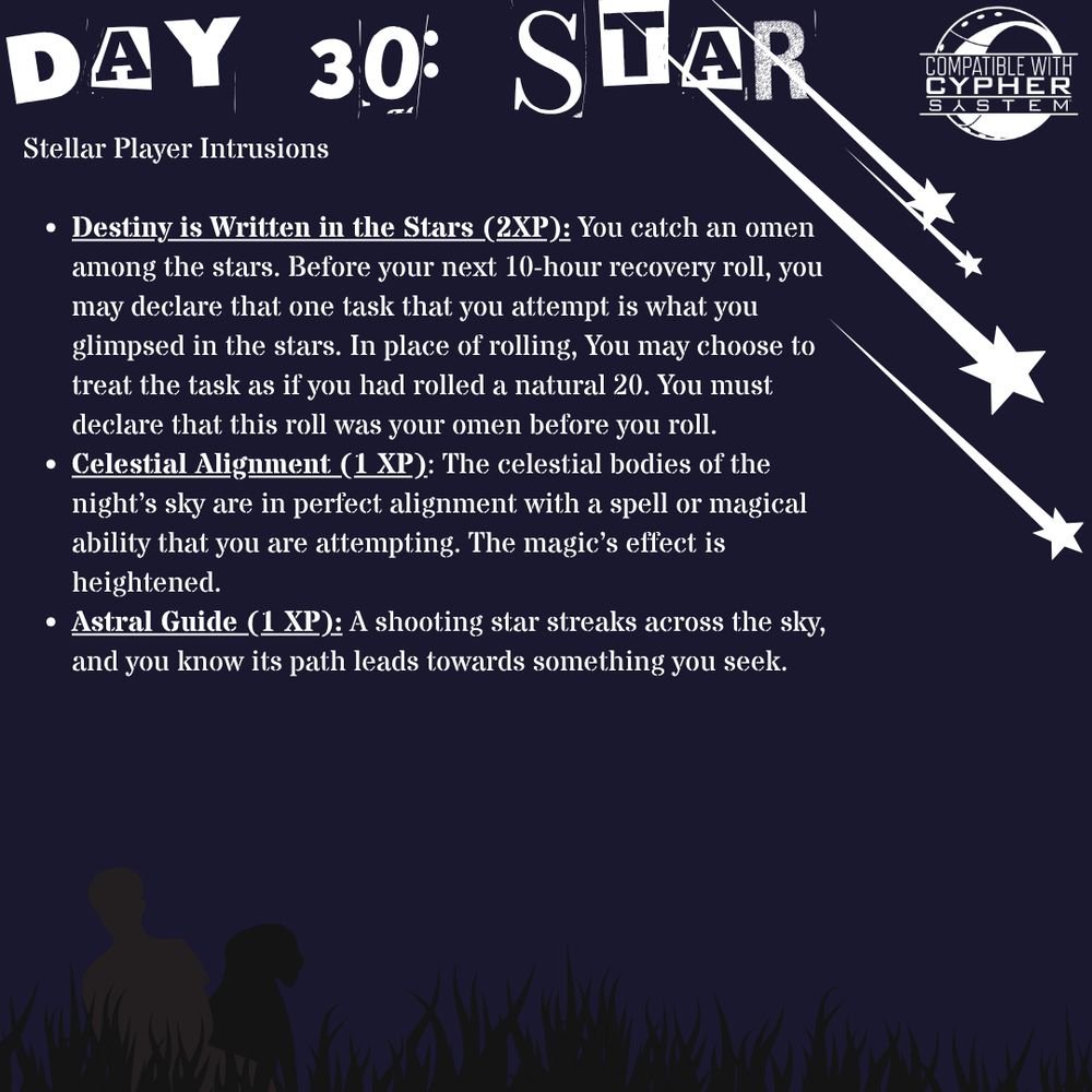 Stellar Player Intrusions

Destiny is Written in the Stars (2XP): You catch an omen among the stars. Before your next 10-hour recovery roll, you may declare that one task that you attempt is what you glimpsed in the stars. In place of rolling, You may choose to treat the task as if you had rolled a natural 20. You must declare that this roll was your omen before you roll.  

Celestial Alignment: The celestial bodies of the night’s sky are in perfect alignment with a spell or magical ability that you are attempting. The magic’s effect is heightened.

Astral Guide: A shooting star streaks across the sky, you know its path leads towards something you seek. 
This product is an independent production and is not affiliated with Monte Cook Games, LLC. It is published under the Cypher System Open License, found at http://csol.montecookgames.com.

CYPHER SYSTEM and its logo are trademarks of Monte Cook Games, LLC in the U.S.A. and other countries. All Monte Cook Games characters and character names, and the distinctive likenesses thereof, are trademarks of Monte Cook Games, LLC. 