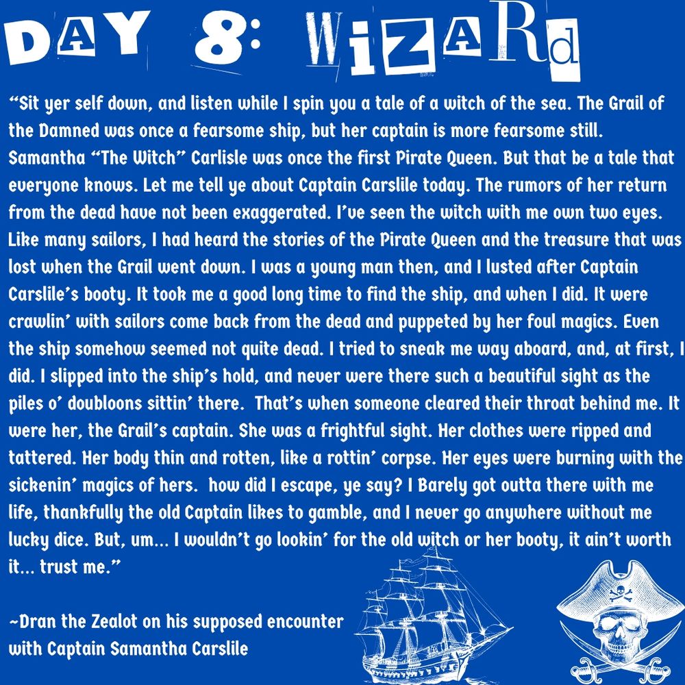“Sit yer self down, and listen while I spin you a tale of a witch of the sea. The Grail of the Damned was once a fearsome ship, but her captain is more fearsome still. Samantha “The Witch” Carlisle was once the first Pirate Queen. But that be a tale that everyone knows. Let me tell ye about Captain Carslile today. The rumors of her return from the dead have not been exaggerated. I’ve seen the witch with me own two eyes. Like many sailors, I had heard the stories of the Pirate Queen and the treasure that was lost when the Grail went down. I was a young man then, and I lusted after Captain Carslile’s booty. It took me a good long time to find the ship, and when I did. It were crawlin’ with sailors come back from the dead and puppeted by her foul magics. Even the ship somehow seemed not quite dead. I tried to sneak me way aboard, and, at first, I did. I slipped into the ship’s hold, and never were there such a beautiful sight as the piles o’ doubloons sittin’ there.  That’s when someone cleared their throat behind me. It were her, the Grail’s captain. She was a frightful sight. Her clothes were ripped and tattered. Her body thin and rotten, like a rottin’ corpse. Her eyes were burning with the sickenin’ magics of hers.  how did I escape, ye say? I Barely got outta there with me life, thankfully the old Captain likes to gamble, and I never go anywhere without me lucky dice. But, um… I wouldn’t go lookin’ for the old witch or her booty, it ain’t worth it… trust me.”

~Dran the Zealot on his supposed encounter 
with Captain Samantha Carslile
