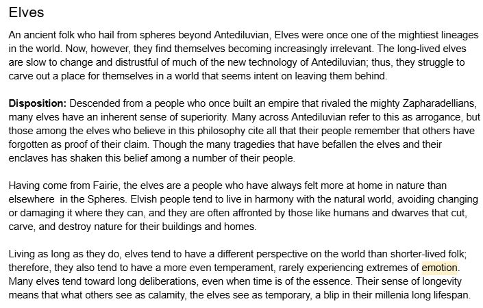 Elves
An ancient folk who hail from spheres beyond Antediluvian, Elves were once one of the mightiest lineages in the world. Now, however, they find themselves becoming increasingly irrelevant. The long-lived elves are slow to change and distrustful of much of the new technology of Antediluvian; thus, they struggle to carve out a place for themselves in a world that seems intent on leaving them behind. 

Disposition: Descended from a people who once built an empire that rivaled the mighty Zapharadellians, many elves have an inherent sense of superiority. Many across Antediluvian refer to this as arrogance, but those among the elves who believe in this philosophy cite all that their people remember that others have forgotten as proof of their claim. Though the many tragedies that have befallen the elves and their enclaves has shaken this belief among a number of their people.

Having come from Fairie, the elves are a people who have always felt more at home in nature than elsewhere  in the Spheres. Elvish people tend to live in harmony with the natural world, avoiding changing or damaging it where they can, and they are often affronted by those like humans and dwarves that cut, carve, and destroy nature for their buildings and homes. 

Living as long as they do, elves tend to have a different perspective on the world than shorter-lived folk; therefore, they also tend to have a more even temperament, rarely experiencing extremes of emotion. Many elves tend toward long deliberations, even when time is of the essence. Their sense of longevity means that what others see as calamity, the elves see as temporary, a blip in their millenia long lifespan.
