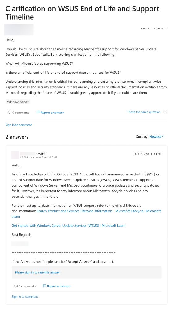 A Microsoft forum post titled “Clarification on WSUS End of Life and Support Timeline”, posted on the 13th of Feb 2025. The poster is wondering when WSUS will stop being supported, so they can plan accordingly to move off of it.

A reply from an account with 22,706 points and a title of “Microsoft External Staff” says:

As of my knowledge cutoff in October 2023, Microsoft has not announced an end-of-life (EOL) or end-of-support date for Windows Server Update Services (WSUS). WSUS remains a supported component of Windows Server, and Microsoft continues to provide updates and security patches for it. However, it's important to stay informed about Microsoft's lifecycle policies and any potential changes in the future.

For the most up-to-date information on WSUS support, refer to the official Microsoft documentation: [links]