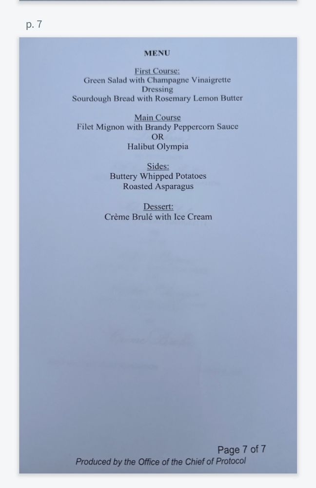 p. 7

MENU

First Course:

Green Salad with Champagne Vinaigrette

Dressing

Sourdough Bread with Rosemary Lemon Butter

Main Course

Filet Mignon with Brandy Peppercorn Sauce

OR

Halibut Olympia

Sides:

Buttery Whipped Potatoes

Roasted Asparagus

Dessert:

Crème Brulé with Ice Cream

Page 7 of 7

Produced by the Office of the Chief of Protocol