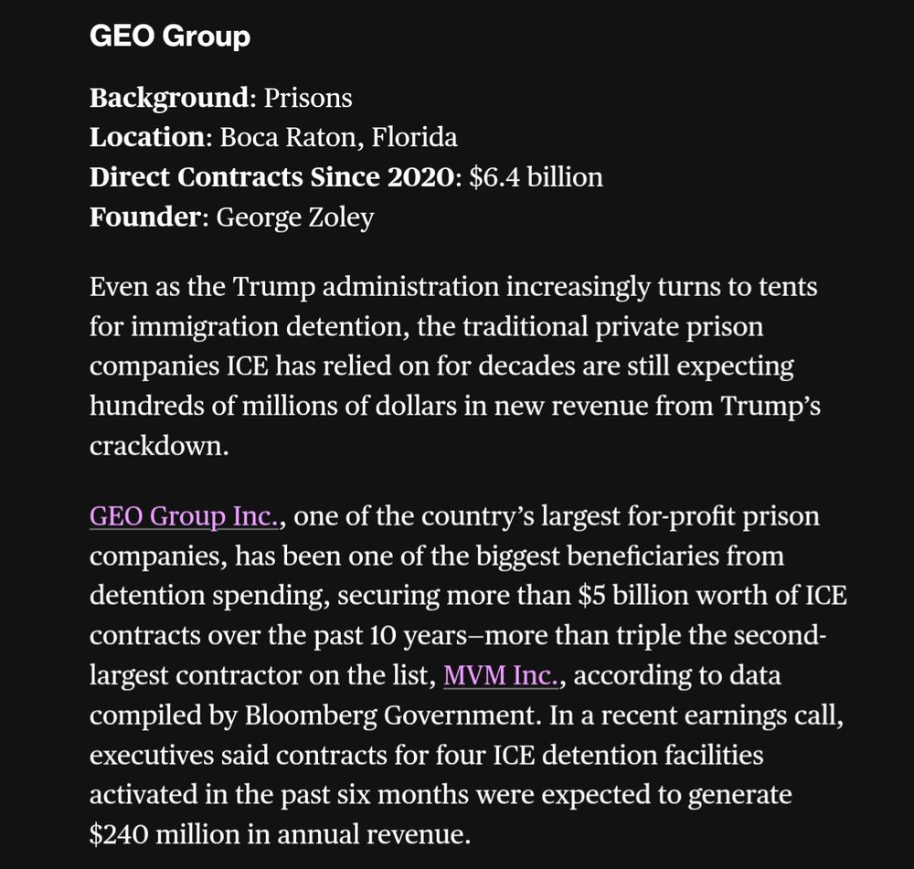 GEO Group

Background: Prisons

Location: Boca Raton, Florida

Direct Contracts Since 2020: $6.4 billion

Founder: George Zoley

Even as the Trump administration increasingly turns to tents for immigration detention, the traditional private prison companies ICE has relied on for decades are still expecting hundreds of millions of dollars in new revenue from Trump's crackdown.

GEO Group Inc., one of the country's largest for-profit prison companies, has been one of the biggest beneficiaries from detention spending, securing more than $5 billion worth of ICE contracts over the past 10 years-more than triple the second-largest contractor on the list, MVM Inc., according to data compiled by Bloomberg Government. In a recent earnings call, executives said contracts for four ICE detention facilities activated in the past six months were expected to generate $240 million in annual revenue.
