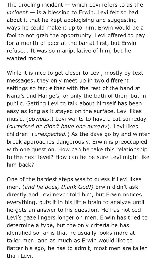The drooling incident — which Levi refers to as the incident — is a blessing to Erwin. Levi felt so bad about it he kept apologising and suggesting ways he could make it up to him. Erwin would be a fool to not grab the opportunity. Levi offered to pay for a month of beer at the bar at first, but Erwin refused. It was so manipulative of him, but he wanted more. 
While it is nice to get closer to Levi, mostly by texts messages, they only meet up in two different settings so far: either with the rest of the band at Nana’s and Hange’s, or only the both of them but in public. Getting Levi to talk about himself has been easy as long as it stayed in surface. Levi likes music. (obvious.) Levi wants to have a cat someday. (surprised he didn’t have one already). Levi likes children. (unexpected.) As the days go by and winter break approaches dangerously, Erwin is preoccupied with one question. How can he take this relationship to the next level? How can he be sure Levi might like him back?
One of the hardest step was to guess if Levi likes men. (and he does, thank god!) Erwin didn’t ask directly and Levi never told him, but Erwin notices everything, puts it in his little brain of his to analyze until he gets an answer to his question. He has noticed Levi’s gaze lingers longer on men. Erwin has tried to determine a type, but the only criteria he has identified so far is that he usually looks more at taller men, and as much as Erwin would like to flatter his ego, he has to admit, most men are taller than Levi. 