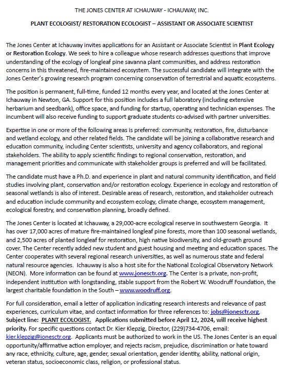 For full consideration, email a letter of application indicating research interests and relevance of past experiences, curriculum vitae, and contact information for three references to: jobs@jonesctr.org, Subject line: PLANT ECOLOGIST. Applications submitted before April 12, 2024, will receive highest priority. For specific questions contact Dr. Kier Klepzig, Director, (229)734-4706, email: kier.klepzig@jonesctr.org. Applicants must be authorized to work in the US.