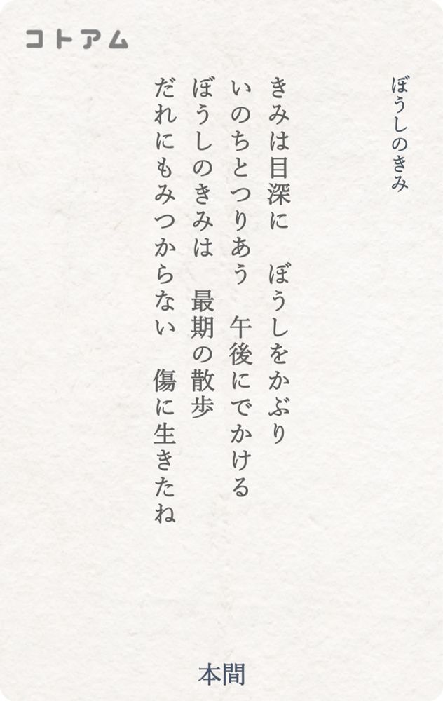 『ぼうしのきみ』

きみは目深に　ぼうしをかぶり
いのちとつりあう　午後にでかける
ぼうしのきみは　最期の散歩
だれにもみつからない　傷に生きたね