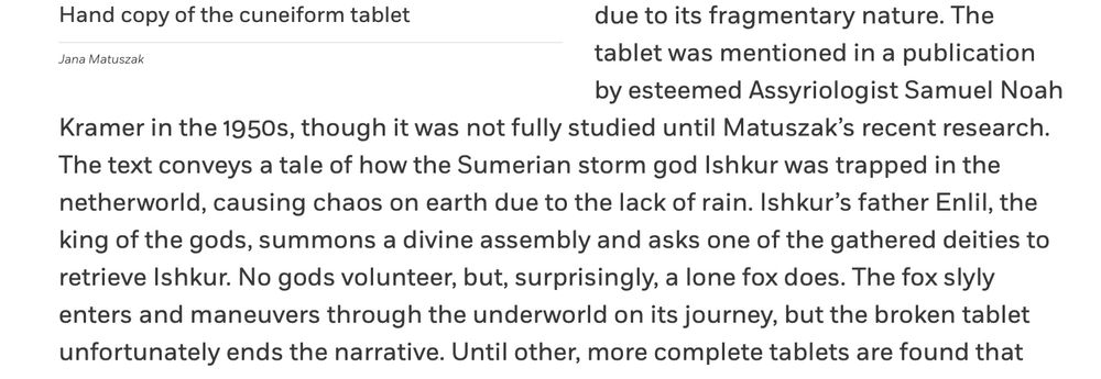 "The tablet was mentioned in a publication by esteemed Assyriologist Samuel Noah Kramer in the 1950s, though it was not fully studied until Matuszak’s recent research. The text conveys a tale of how the Sumerian storm god Ishkur was trapped in the netherworld, causing chaos on earth due to the lack of rain. Ishkur’s father Enlil, the king of the gods, summons a divine assembly and asks one of the gathered deities to retrieve Ishkur. No gods volunteer, but, surprisingly, a lone fox does. The fox slyly enters and maneuvers through the underworld on its journey, but the broken tablet unfortunately ends the narrative"