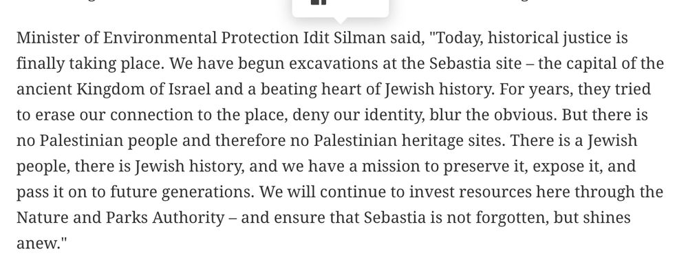 Minister of Environmental Protection Idit Silman said, "Today, historical justice is finally taking place. We have begun excavations at the Sebastia site – the capital of the ancient Kingdom of Israel and a beating heart of Jewish history. For years, they tried to erase our connection to the place, deny our identity, blur the obvious. But there is no Palestinian people and therefore no Palestinian heritage sites. There is a Jewish people, there is Jewish history, and we have a mission to preserve it, expose it, and pass it on to future generations. We will continue to invest resources here through the Nature and Parks Authority – and ensure that Sebastia is not forgotten, but shines anew."