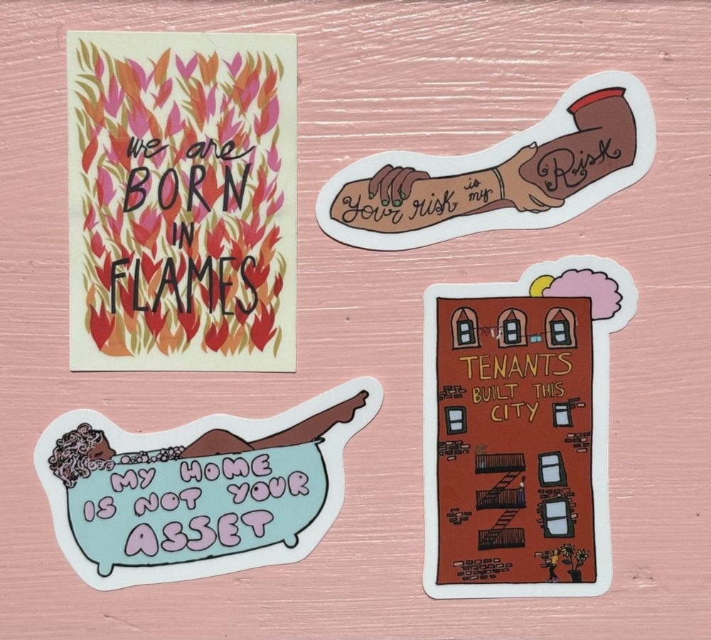 Four stickers against a pink background: 1) “we are born in flames” written against fire, 2) two arms clutching one another with “your risk is my risk” etched upon them, 3) a woman in a bathtub with the words “my home is not your asset” written on the tub, 4) an apartment building with a fire escape and clothesline, tomato and sunflower plant, and residents waving to each other, reading “tenants built this city”